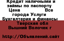 Кредит наличными и займы по паспорту › Цена ­ 2 000 000 - Все города Услуги » Бухгалтерия и финансы   . Тверская обл.,Вышний Волочек г.